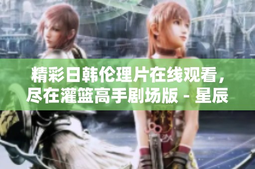 精彩日韩伦理片在线观看，尽在灌篮高手剧场版 - 星辰影视精彩放送