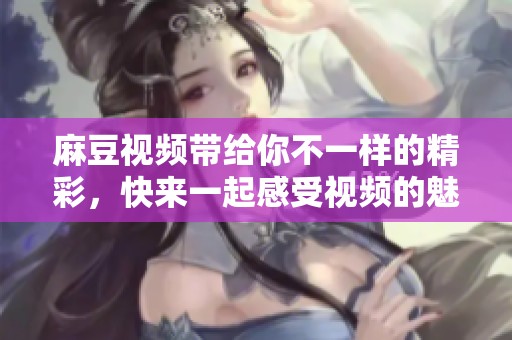 麻豆视频带给你不一样的精彩，快来一起感受视频的魅力吧！