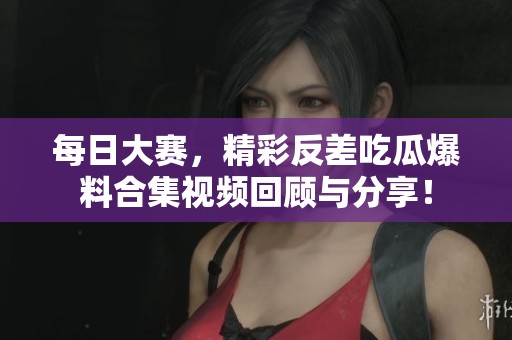 每日大赛，精彩反差吃瓜爆料合集视频回顾与分享！