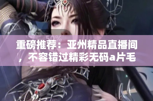 重磅推荐：亚州精品直播间，不容错过精彩******盛宴！