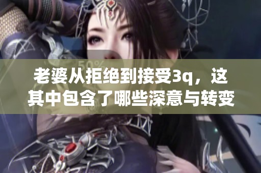 老婆从拒绝到接受3q，这其中包含了哪些深意与转变的历程呢