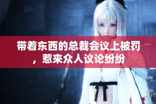 带着东西的总裁会议上被罚，惹来众人议论纷纷