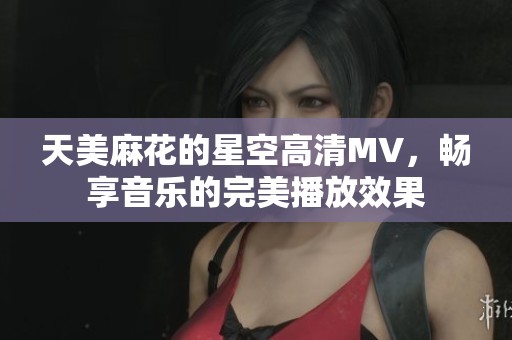 天美麻花的星空高清MV，畅享音乐的完美播放效果