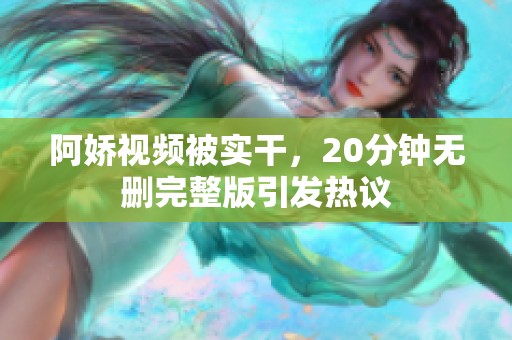 阿娇视频被实干，20分钟无删完整版引发热议