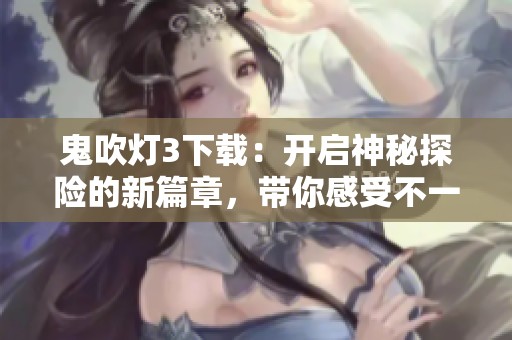 鬼吹灯3下载：开启神秘探险的新篇章，带你感受不一样的奇幻之旅！