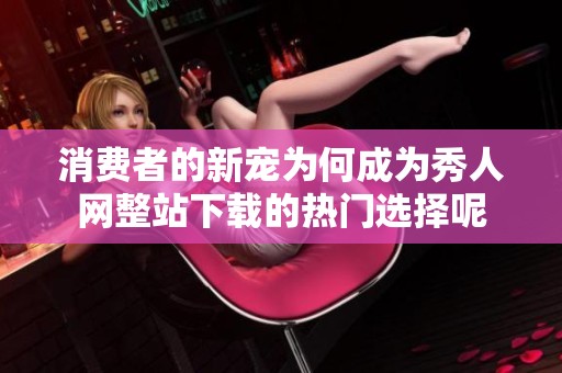 消费者的新宠为何成为秀人网整站下载的热门选择呢