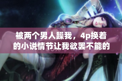 被两个男人躁我，4p换着的小说情节让我欲罢不能的故事