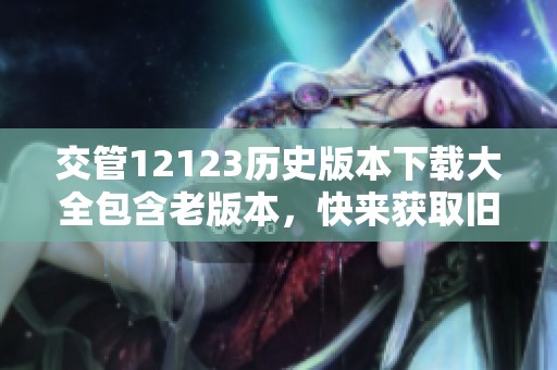 交管12123历史版本下载大全包含老版本，快来获取旧版本的交管12123下载吧
