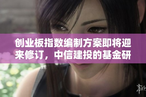 创业板指数编制方案即将迎来修订，中信建投的基金研究报告详解内容