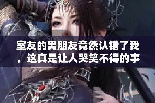 室友的男朋友竟然认错了我，这真是让人哭笑不得的事情！
