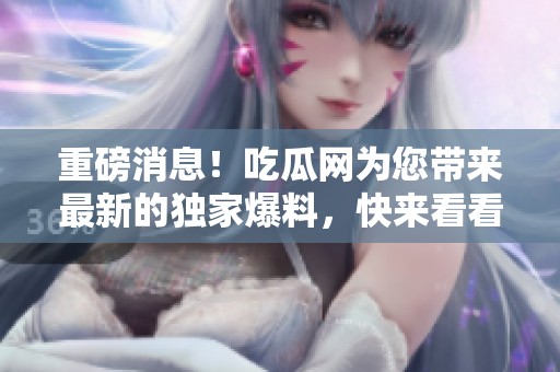 重磅消息！吃瓜网为您带来最新的独家爆料，快来看看吧！
