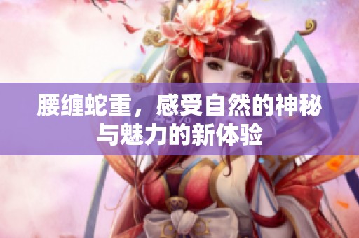 腰缠蛇重，感受自然的神秘与魅力的新体验