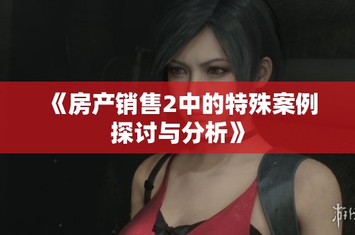 《房产销售2中的特殊案例探讨与分析》