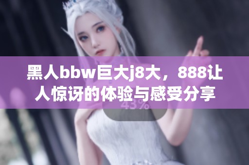 黑人bbw巨大j8大，888让人惊讶的体验与感受分享