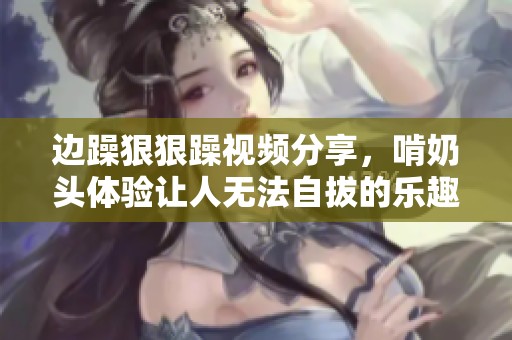 边躁**躁视频分享，啃奶头体验让人无法自拔的乐趣