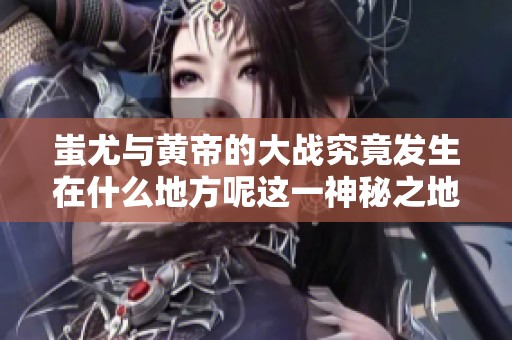 蚩尤与黄帝的大战究竟发生在什么地方呢这一神秘之地你知道吗