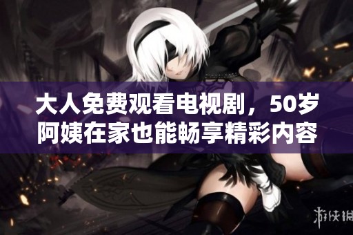 大人免费观看电视剧，50岁阿姨在家也能畅享精彩内容
