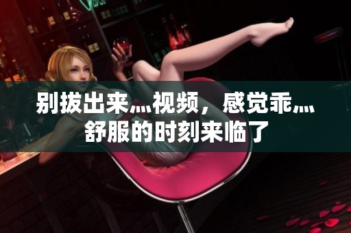 别拔出来灬视频，感觉乖灬舒服的时刻来临了