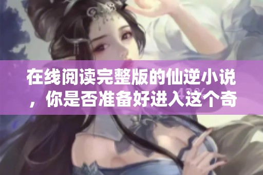 在线阅读完整版的仙逆小说，你是否准备好进入这个奇幻世界了呢