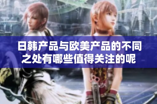 日韩产品与欧美产品的不同之处有哪些值得关注的呢