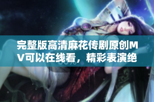 完整版高清麻花传剧原创MV可以在线看，精彩表演绝对不容错过！