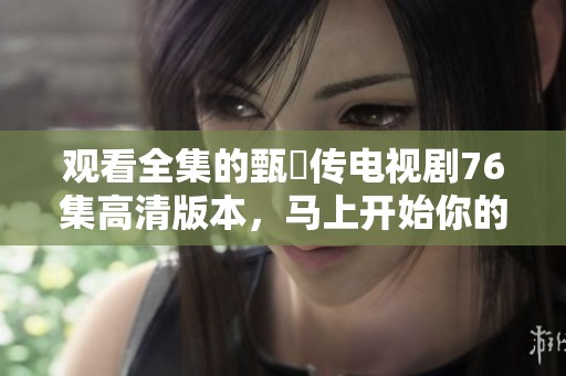 观看全集的甄嬛传电视剧76集高清版本，马上开始你的追剧之旅吧