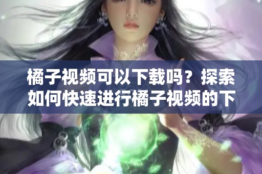 橘子视频可以下载吗？探索如何快速进行橘子视频的下载功能