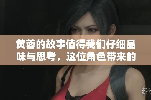 黄蓉的故事值得我们仔细品味与思考，这位角色带来的智慧与魅力不容忽视。