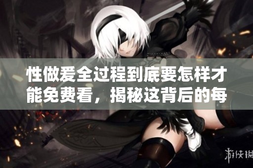 性做爰全过程到底要怎样才能免费看，揭秘这背后的每一个环节和细节