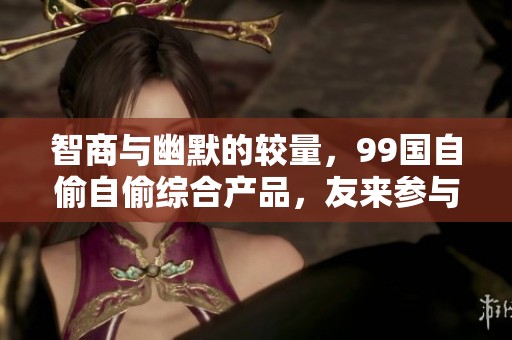 智商与幽默的较量，99国自偷自偷综合产品，友来参与其中