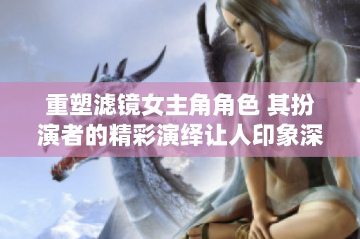 重塑滤镜女主角角色 其扮演者的精彩演绎让人印象深刻