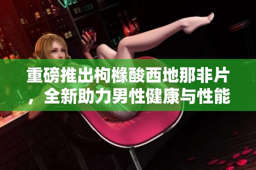 重磅推出枸橼酸西地那非片，全新助力男性健康与性能提升