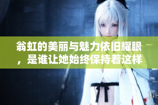 翁虹的美丽与魅力依旧耀眼，是谁让她始终保持着这样的风采呢