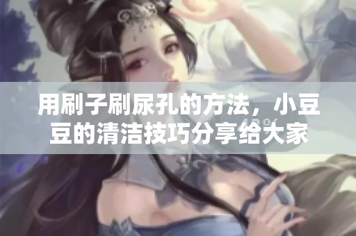 用刷子刷尿孔的方法，小豆豆的清洁技巧分享给大家