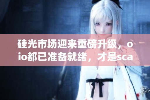 硅光市场迎来重磅升级，oio都已准备就绪，才是scaleup的关键时刻
