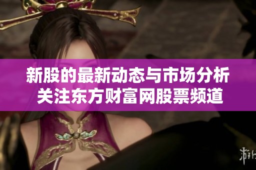 新股的最新动态与市场分析 关注东方财富网股票频道内容