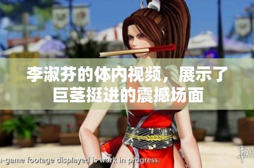 李淑芬的体内视频，展示了巨茎挺进的震撼场面