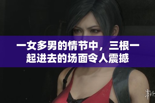 一女多男的情节中，三根一起进去的场面令人震撼