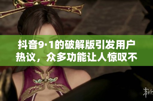 抖音9·1的破解版引发用户热议，众多功能让人惊叹不已