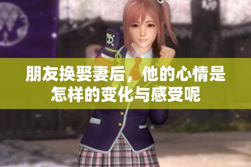 朋友换娶妻后，他的心情是怎样的变化与感受呢