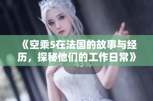 《空乘5在法国的故事与经历，探秘他们的工作日常》
