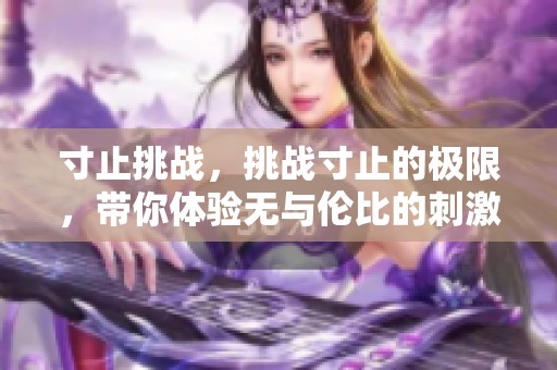 寸止挑战，挑战寸止的极限，带你体验无与伦比的刺激与乐趣