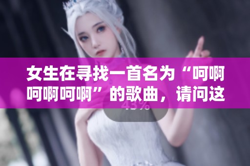 女生在寻找一首名为“呵啊呵啊呵啊”的歌曲，请问这首歌叫什么呢