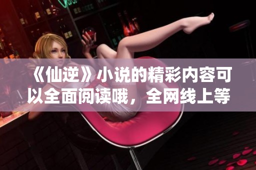 《仙逆》小说的精彩内容可以全面阅读哦，全网线上等你来探索！