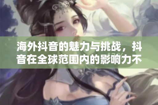 海外抖音的魅力与挑战，抖音在全球范围内的影响力不断扩大