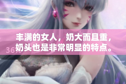 丰满的女人，奶大而且重，奶头也是非常明显的特点。