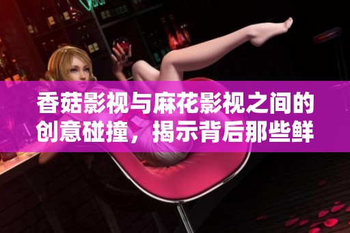 香菇影视与麻花影视之间的创意碰撞，揭示背后那些鲜为人知的故事