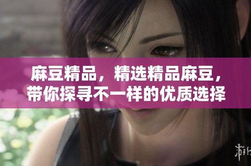 麻豆精品，精选精品麻豆，带你探寻不一样的优质选择。