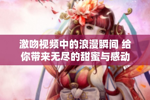 激吻视频中的浪漫瞬间 给你带来无尽的甜蜜与感动