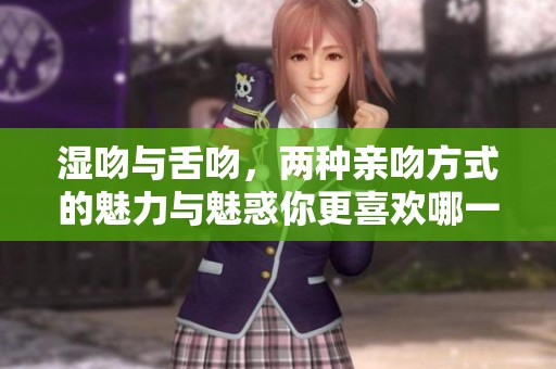 湿吻与舌吻，两种亲吻方式的魅力与魅惑你更喜欢哪一种呢